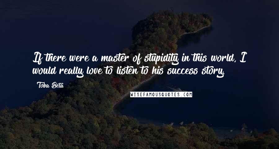 Toba Beta Quotes: If there were a master of stupidity in this world, I would really love to listen to his success story.