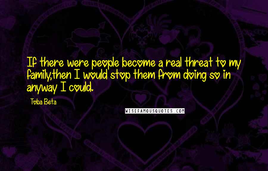 Toba Beta Quotes: If there were people become a real threat to my family,then I would stop them from doing so in anyway I could.