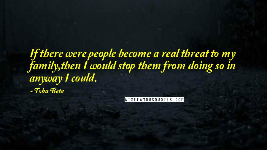 Toba Beta Quotes: If there were people become a real threat to my family,then I would stop them from doing so in anyway I could.