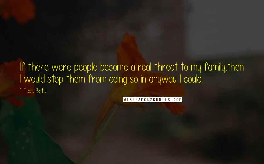 Toba Beta Quotes: If there were people become a real threat to my family,then I would stop them from doing so in anyway I could.