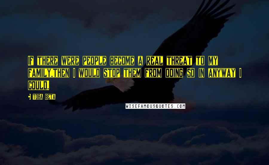 Toba Beta Quotes: If there were people become a real threat to my family,then I would stop them from doing so in anyway I could.