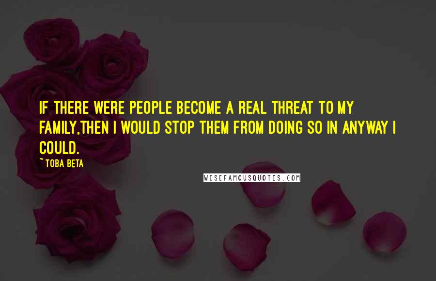 Toba Beta Quotes: If there were people become a real threat to my family,then I would stop them from doing so in anyway I could.