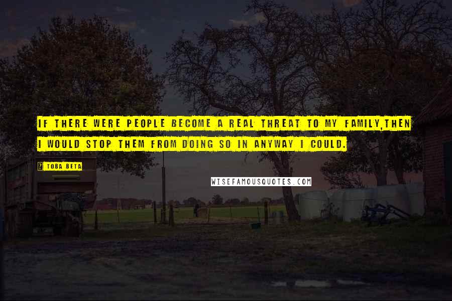 Toba Beta Quotes: If there were people become a real threat to my family,then I would stop them from doing so in anyway I could.