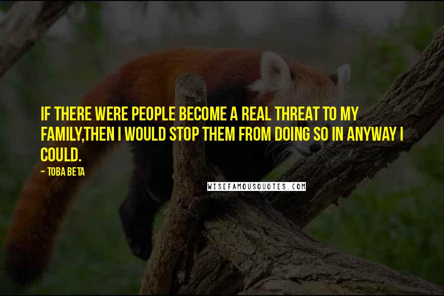 Toba Beta Quotes: If there were people become a real threat to my family,then I would stop them from doing so in anyway I could.