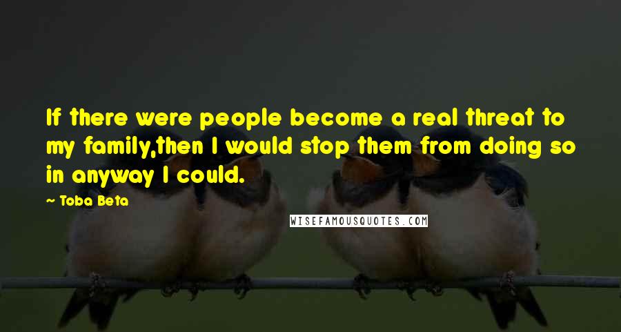 Toba Beta Quotes: If there were people become a real threat to my family,then I would stop them from doing so in anyway I could.