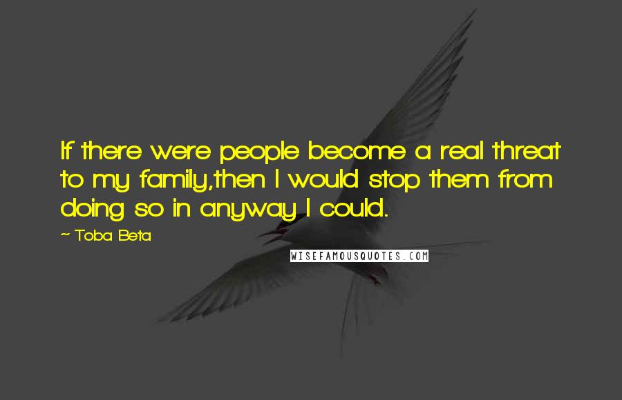 Toba Beta Quotes: If there were people become a real threat to my family,then I would stop them from doing so in anyway I could.