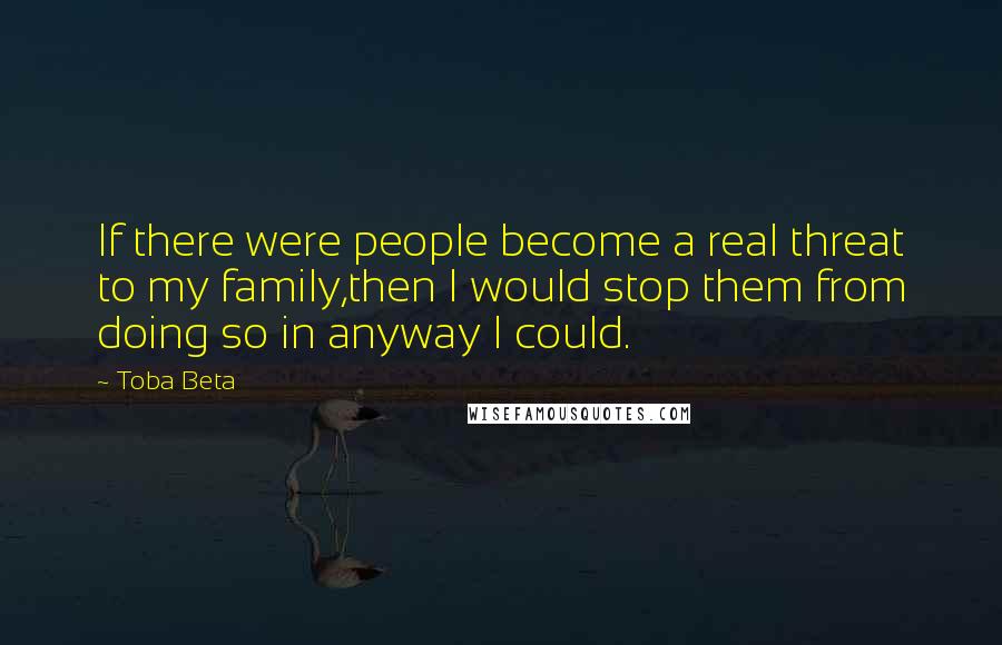 Toba Beta Quotes: If there were people become a real threat to my family,then I would stop them from doing so in anyway I could.