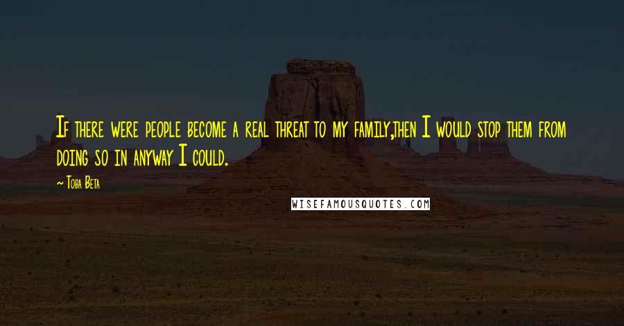 Toba Beta Quotes: If there were people become a real threat to my family,then I would stop them from doing so in anyway I could.