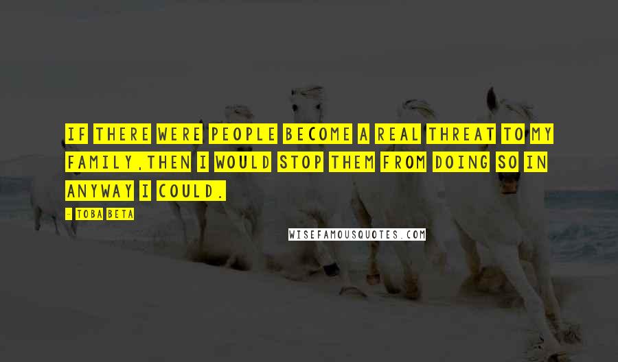 Toba Beta Quotes: If there were people become a real threat to my family,then I would stop them from doing so in anyway I could.