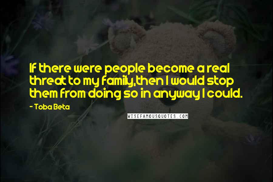 Toba Beta Quotes: If there were people become a real threat to my family,then I would stop them from doing so in anyway I could.