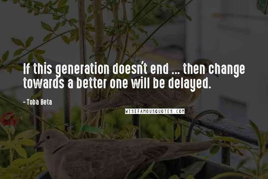 Toba Beta Quotes: If this generation doesn't end ... then change towards a better one will be delayed.