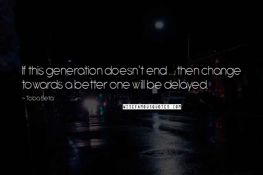Toba Beta Quotes: If this generation doesn't end ... then change towards a better one will be delayed.