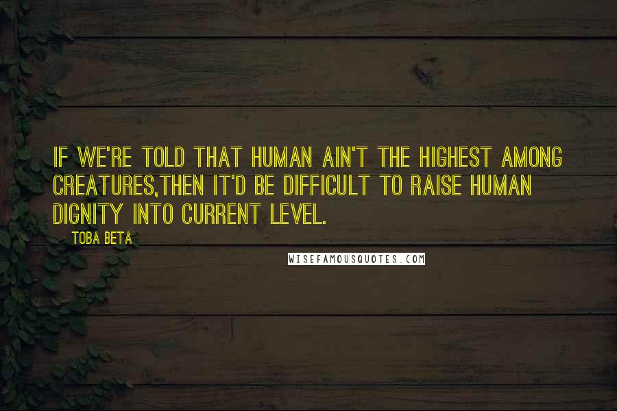 Toba Beta Quotes: If we're told that human ain't the highest among creatures,then it'd be difficult to raise human dignity into current level.