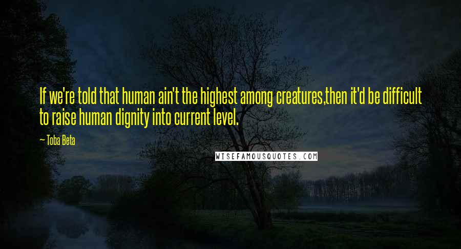 Toba Beta Quotes: If we're told that human ain't the highest among creatures,then it'd be difficult to raise human dignity into current level.
