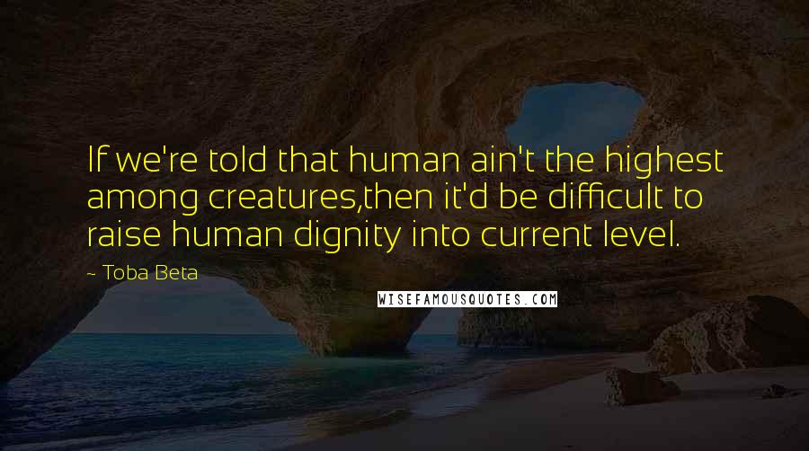 Toba Beta Quotes: If we're told that human ain't the highest among creatures,then it'd be difficult to raise human dignity into current level.