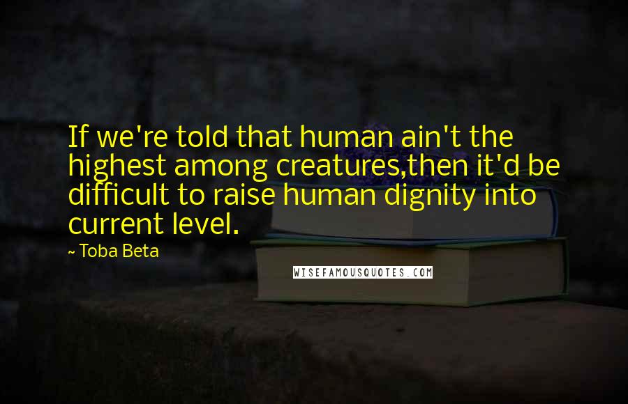 Toba Beta Quotes: If we're told that human ain't the highest among creatures,then it'd be difficult to raise human dignity into current level.