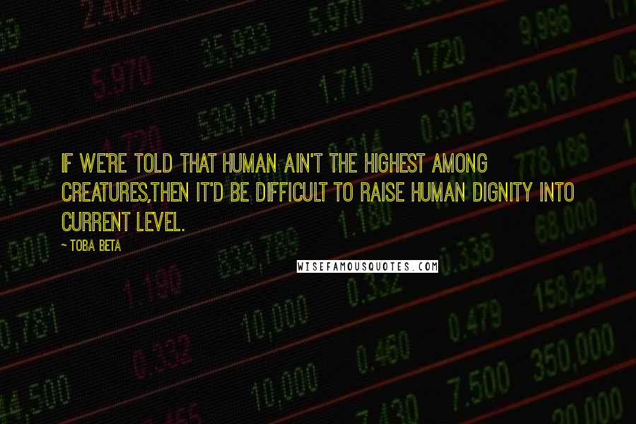 Toba Beta Quotes: If we're told that human ain't the highest among creatures,then it'd be difficult to raise human dignity into current level.