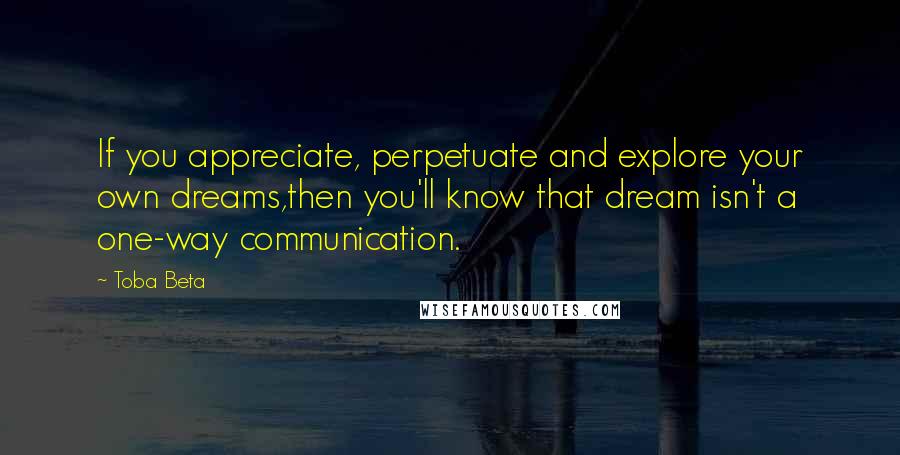 Toba Beta Quotes: If you appreciate, perpetuate and explore your own dreams,then you'll know that dream isn't a one-way communication.