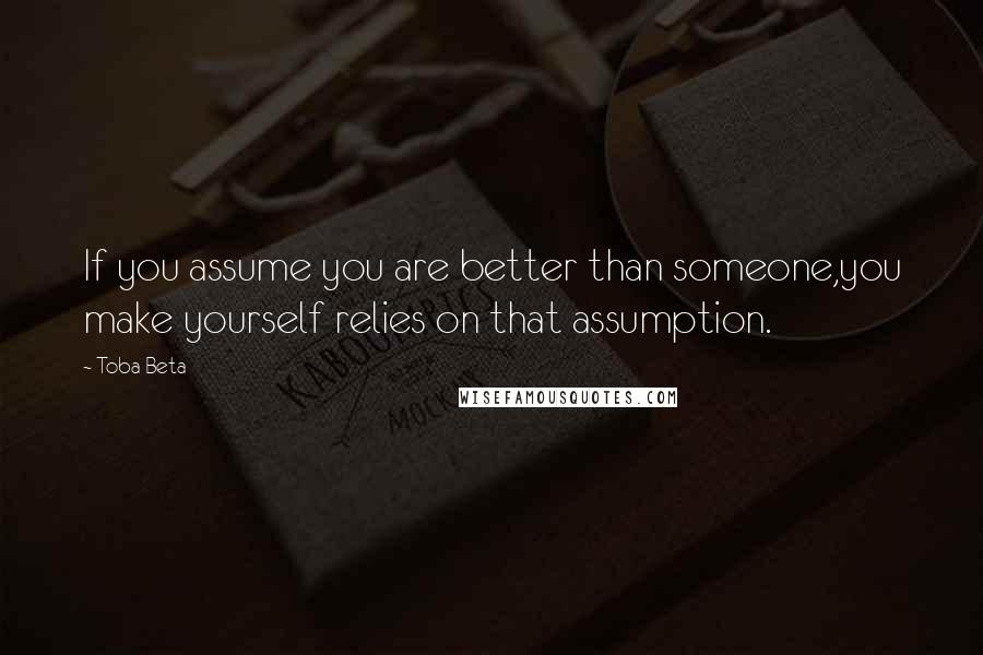 Toba Beta Quotes: If you assume you are better than someone,you make yourself relies on that assumption.