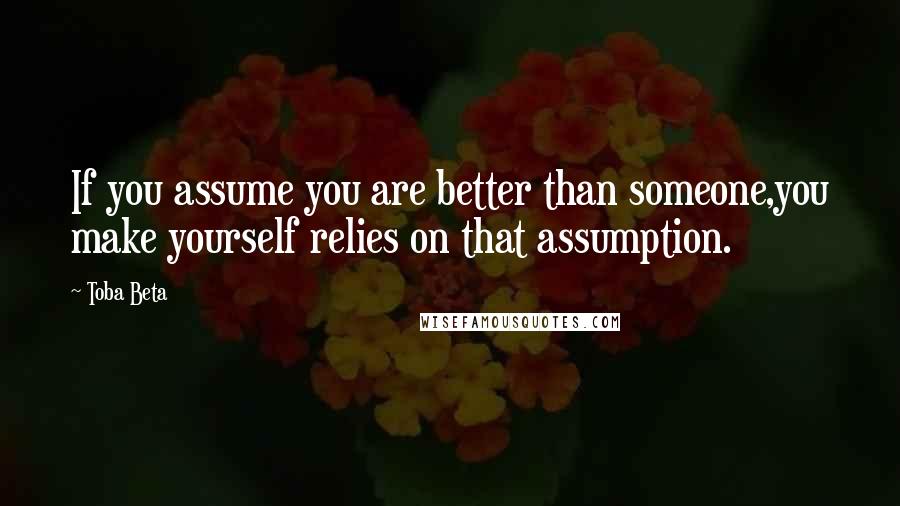 Toba Beta Quotes: If you assume you are better than someone,you make yourself relies on that assumption.