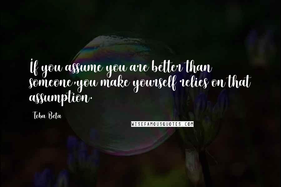 Toba Beta Quotes: If you assume you are better than someone,you make yourself relies on that assumption.