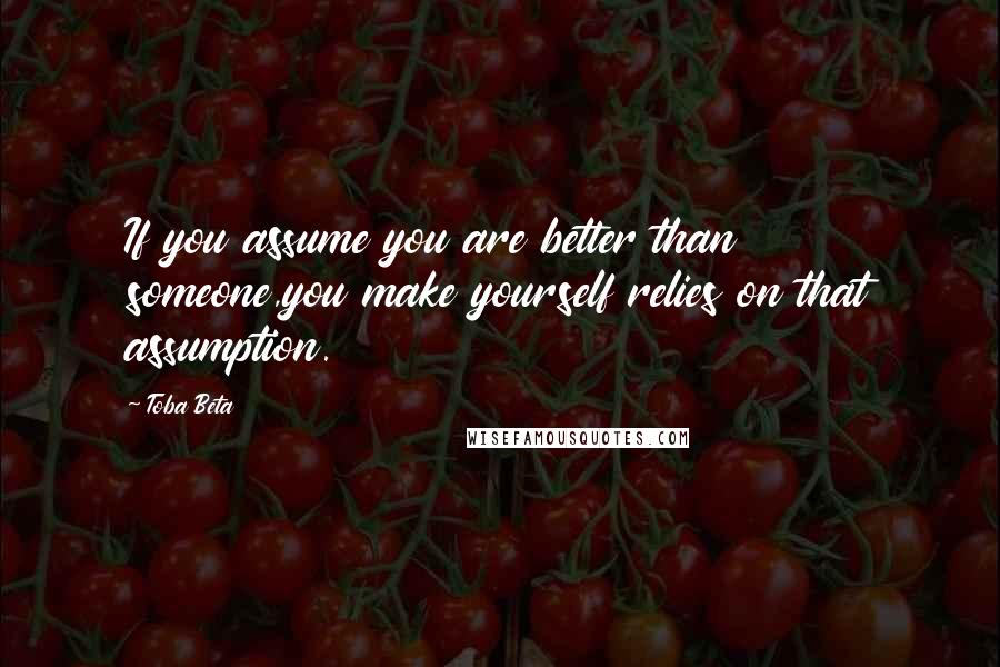 Toba Beta Quotes: If you assume you are better than someone,you make yourself relies on that assumption.