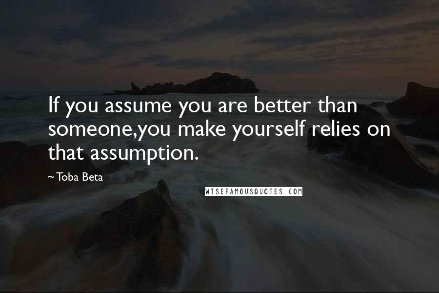 Toba Beta Quotes: If you assume you are better than someone,you make yourself relies on that assumption.