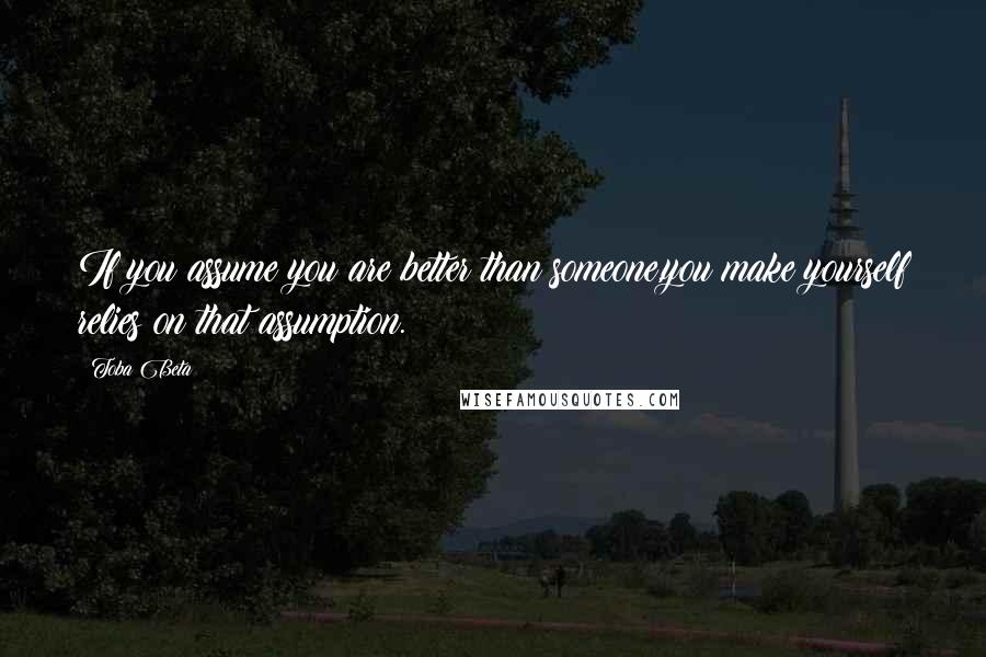 Toba Beta Quotes: If you assume you are better than someone,you make yourself relies on that assumption.