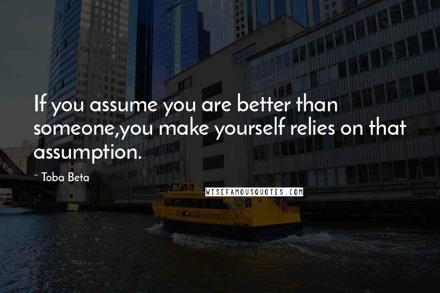 Toba Beta Quotes: If you assume you are better than someone,you make yourself relies on that assumption.