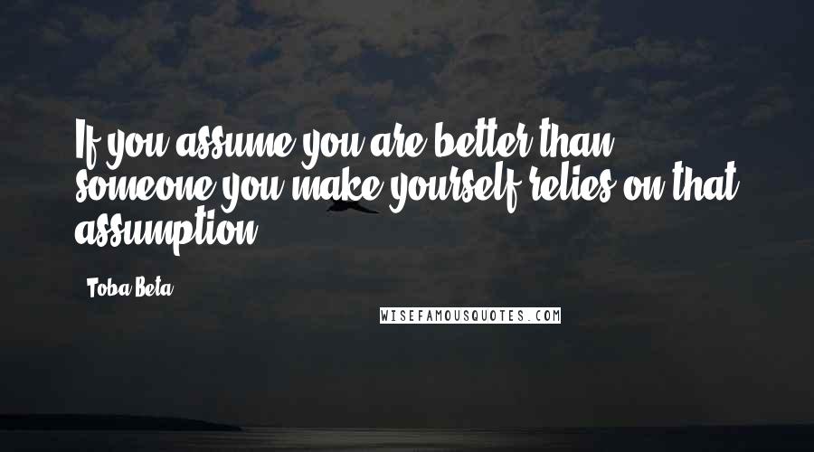 Toba Beta Quotes: If you assume you are better than someone,you make yourself relies on that assumption.