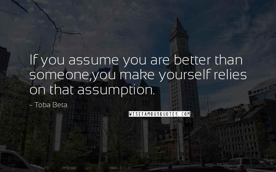 Toba Beta Quotes: If you assume you are better than someone,you make yourself relies on that assumption.