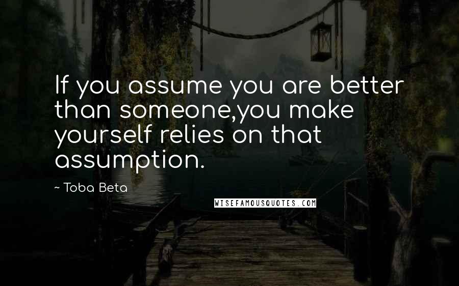 Toba Beta Quotes: If you assume you are better than someone,you make yourself relies on that assumption.