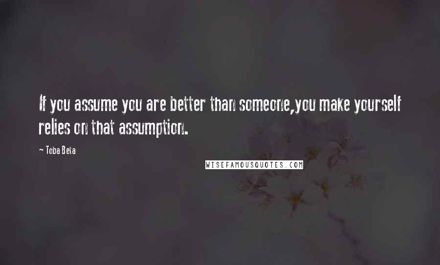 Toba Beta Quotes: If you assume you are better than someone,you make yourself relies on that assumption.