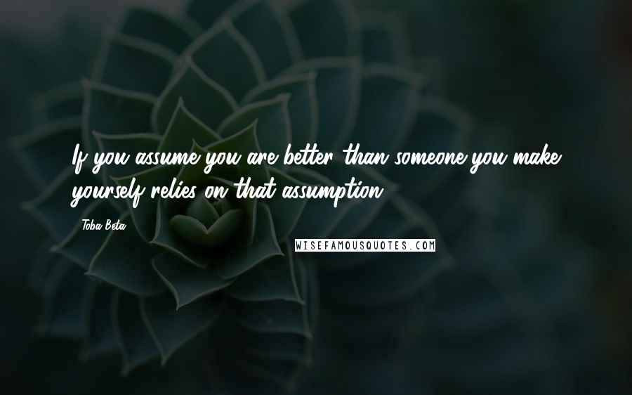 Toba Beta Quotes: If you assume you are better than someone,you make yourself relies on that assumption.
