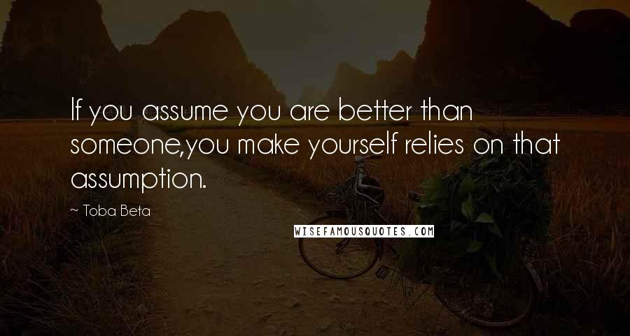 Toba Beta Quotes: If you assume you are better than someone,you make yourself relies on that assumption.