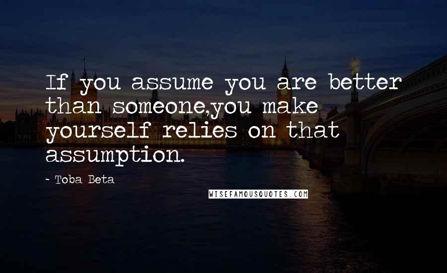 Toba Beta Quotes: If you assume you are better than someone,you make yourself relies on that assumption.