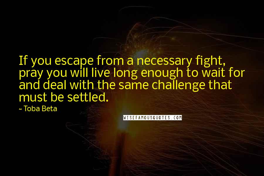 Toba Beta Quotes: If you escape from a necessary fight, pray you will live long enough to wait for and deal with the same challenge that must be settled.