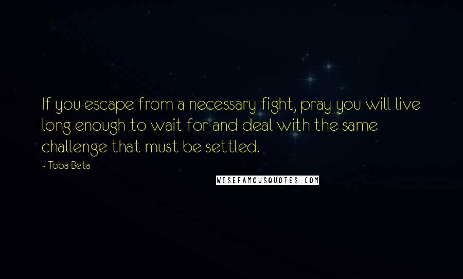 Toba Beta Quotes: If you escape from a necessary fight, pray you will live long enough to wait for and deal with the same challenge that must be settled.