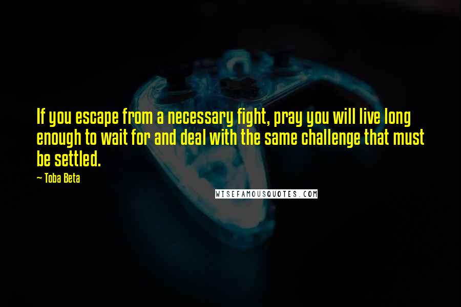 Toba Beta Quotes: If you escape from a necessary fight, pray you will live long enough to wait for and deal with the same challenge that must be settled.