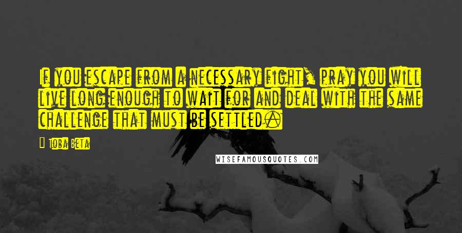 Toba Beta Quotes: If you escape from a necessary fight, pray you will live long enough to wait for and deal with the same challenge that must be settled.