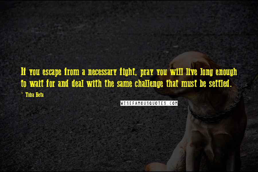 Toba Beta Quotes: If you escape from a necessary fight, pray you will live long enough to wait for and deal with the same challenge that must be settled.