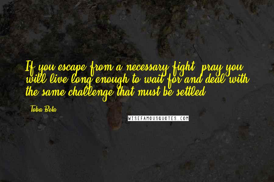 Toba Beta Quotes: If you escape from a necessary fight, pray you will live long enough to wait for and deal with the same challenge that must be settled.