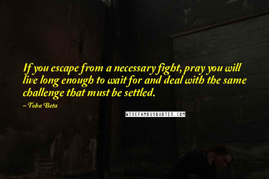 Toba Beta Quotes: If you escape from a necessary fight, pray you will live long enough to wait for and deal with the same challenge that must be settled.