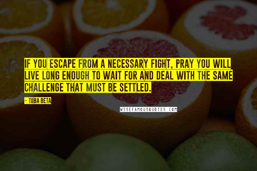 Toba Beta Quotes: If you escape from a necessary fight, pray you will live long enough to wait for and deal with the same challenge that must be settled.