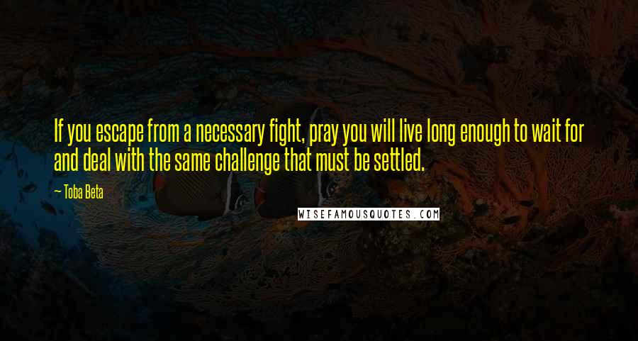 Toba Beta Quotes: If you escape from a necessary fight, pray you will live long enough to wait for and deal with the same challenge that must be settled.