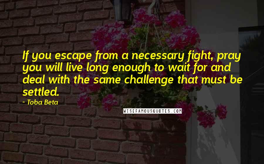 Toba Beta Quotes: If you escape from a necessary fight, pray you will live long enough to wait for and deal with the same challenge that must be settled.