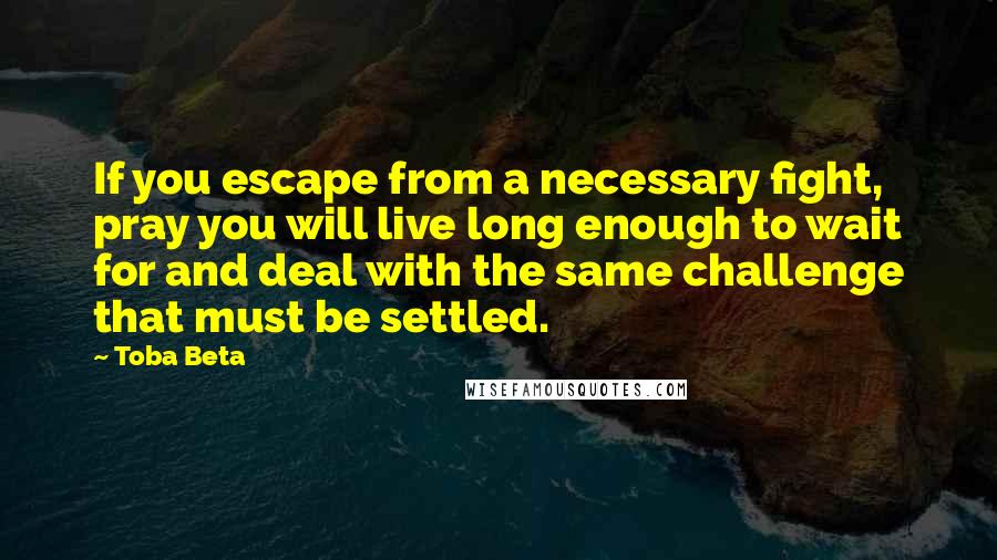 Toba Beta Quotes: If you escape from a necessary fight, pray you will live long enough to wait for and deal with the same challenge that must be settled.