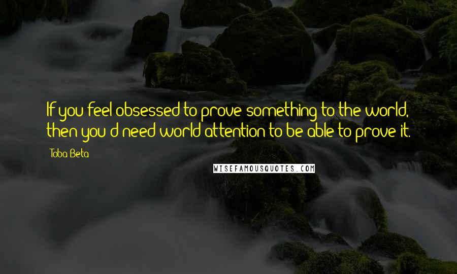 Toba Beta Quotes: If you feel obsessed to prove something to the world, then you'd need world attention to be able to prove it.