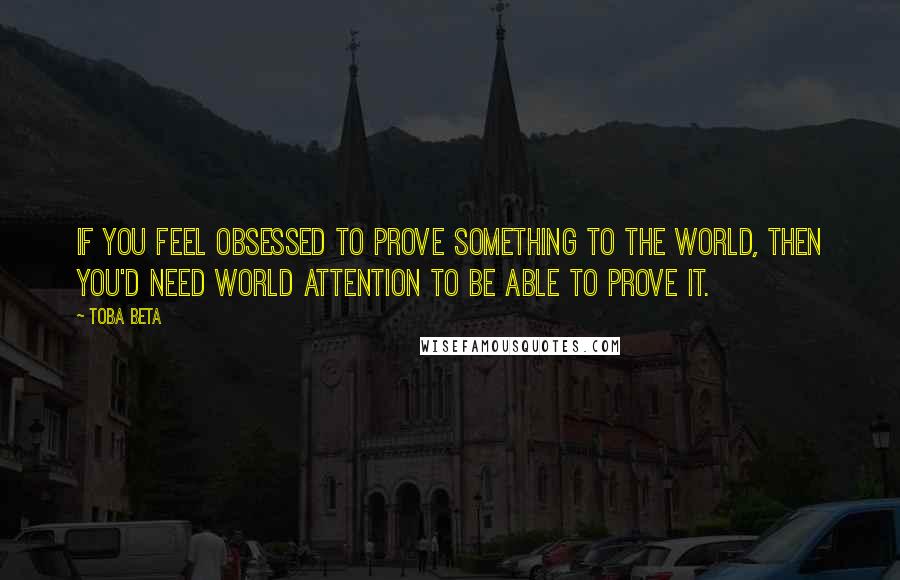 Toba Beta Quotes: If you feel obsessed to prove something to the world, then you'd need world attention to be able to prove it.