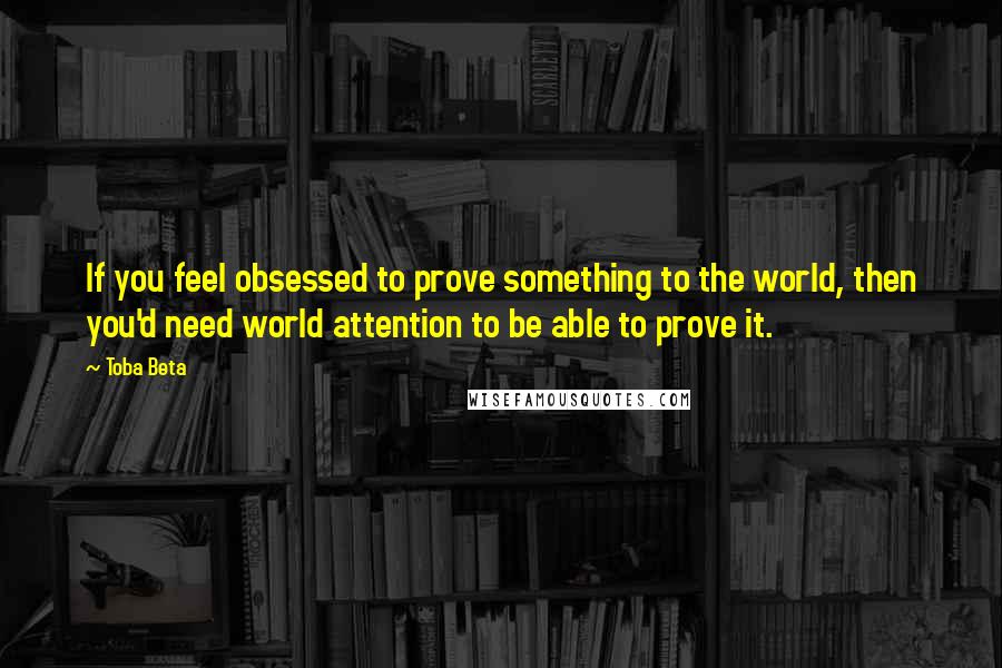 Toba Beta Quotes: If you feel obsessed to prove something to the world, then you'd need world attention to be able to prove it.